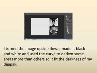 I turned the image upside down, made it black
and white and used the curve to darken some
areas more than others so it fit the darkness of my
digipak.
 