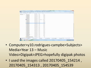 • Computer>y10.rodrigues-campbe>Subjects>
Media>Year 13 – Music
Video>Digipak>JPEG>hopefully digipak photos
• I used the images called 20170405_154214 ,
20170405_154313 , 20170405_154539
 