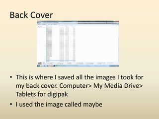 Back Cover
• This is where I saved all the images I took for
my back cover. Computer> My Media Drive>
Tablets for digipak
• I used the image called maybe
 