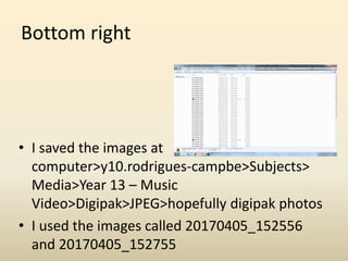 Bottom right
• I saved the images at
computer>y10.rodrigues-campbe>Subjects>
Media>Year 13 – Music
Video>Digipak>JPEG>hopefully digipak photos
• I used the images called 20170405_152556
and 20170405_152755
 