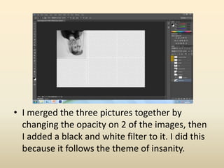 • I merged the three pictures together by
changing the opacity on 2 of the images, then
I added a black and white filter to it. I did this
because it follows the theme of insanity.
 
