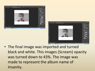• The final image was imported and turned
black and white. This images (Scream) opacity
was turned down to 43%. The image was
made to represent the album name of
Insanity.
 