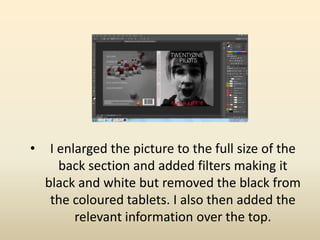 • I enlarged the picture to the full size of the
back section and added filters making it
black and white but removed the black from
the coloured tablets. I also then added the
relevant information over the top.
 
