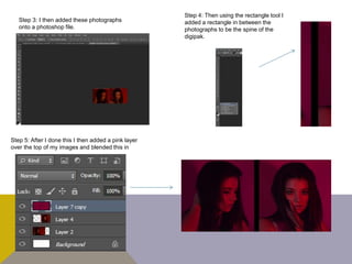 Step 3: I then added these photographs
onto a photoshop file.
Step 4: Then using the rectangle tool I
added a rectangle in between the
photographs to be the spine of the
digipak.
Step 5: After I done this I then added a pink layer
over the top of my images and blended this in
 