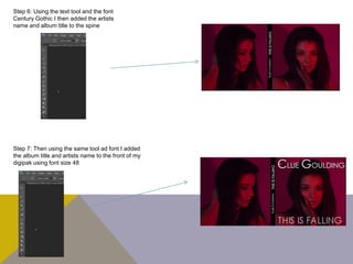 Step 6: Using the text tool and the font
Century Gothic I then added the artists
name and album title to the spine
Step 7: Then using the same tool ad font I added
the album title and artists name to the front of my
digipak using font size 48
 
