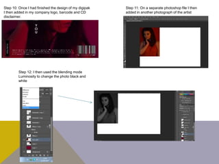 Step 10: Once I had finished the design of my digipak
I then added in my company logo, barcode and CD
disclaimer.
Step 11: On a separate photoshop file I then
added in another photograph of the artist
Step 12: I then used the blending mode
Luminosity to change the photo black and
white
 