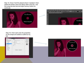 Step 15: Once I had this placed where I needed it I then
added the Artists name and album title to the CD. I did
this using the text tool and style Century Gothic for
continuity
Step 16: I then went onto the properties
on the shape and added a outline to my
CD
 