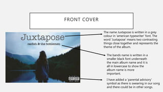 FRONT COVER
The name Juxtapose is written in a grey
colour in ‘american typewriter’ font. The
word ’Juxtapose’ means two contrasting
things close together and represents the
theme of the album.
The bands name is written in a
smaller black font underneath
the main album name and it is
all in lowercase to show the
album name is more
important.
I have added a ’parental advisory’
symbol as there is swearing in our song
and there could be in other songs.
 