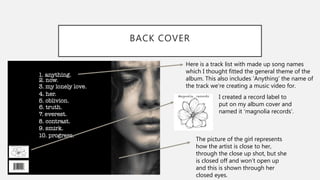 BACK COVER
Here is a track list with made up song names
which I thought fitted the general theme of the
album. This also includes ‘Anything’ the name of
the track we’re creating a music video for.
I created a record label to
put on my album cover and
named it ‘magnolia records’.
The picture of the girl represents
how the artist is close to her,
through the close up shot, but she
is closed off and won’t open up
and this is shown through her
closed eyes.
 