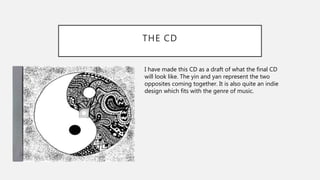 THE CD
I have made this CD as a draft of what the final CD
will look like. The yin and yan represent the two
opposites coming together. It is also quite an indie
design which fits with the genre of music.
 