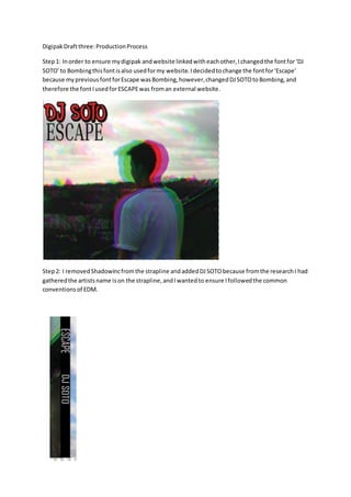 DigipakDraftthree:ProductionProcess
Step1: Inorder to ensure mydigipak andwebsite linkedwitheachother,Ichangedthe fontfor‘DJ
SOTO’to Bombingthisfontisalso usedformy website.Idecidedtochange the fontfor‘Escape’
because mypreviousfontforEscape wasBombing,however,changedDJSOTOtoBombing,and
therefore the fontIusedforESCAPEwas froman external website.
Step2: I removedShadowincfromthe strapline andaddedDJSOTObecause fromthe researchI had
gatheredthe artistsname ison the strapline,andIwantedto ensure Ifollowedthe common
conventionsof EDM.
 