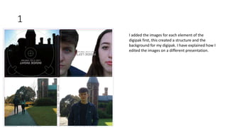 1
I added the images for each element of the
digipak first, this created a structure and the
background for my digipak. I have explained how I
edited the images on a different presentation.
 