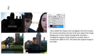 2
I then added the shapes onto my digipak, this forms a basis
for my text and allows the text to be seen against the image
background. It also creates synergy with my poster. I
changed the opacity of the shape for my back cover, it
moved from 100% to 77%. This allows the original image to
be visible.
 