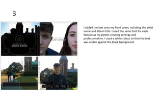 3
I added the text onto my front cover, including the artist
name and album title. I used the same font for each
feature as my poster, creating synergy and
professionalism. I used a white colour so that the text
was visible against the black background.
 