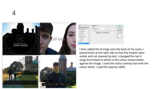 4
I then added the 8 songs onto the back of my cover, I
placed them at the right side so that the models were
visible and not covered by text. I changed the last 4
songs from black to white as this colour shown better
against the image, I used the colour overlay tool with the
colour white. I used the opacity 100%.
 