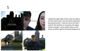 5
I added the legal rights of the artist and album
onto the back cover, over the black shape that
was placed earlier. I used the same font that I
used for the website on my poster, this again
creates synergy. I used a white colour as this
shows up better against the black background.
 