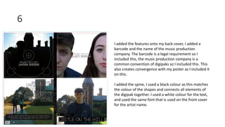 6
I added the features onto my back cover, I added a
barcode and the name of the music production
company. The barcode is a legal requirement so I
included this, the music production company is a
common convention of digipaks so I included this. This
also creates convergence with my poster as I included it
on this.
I added the spine, I used a black colour as this matches
the colour of the shapes and connects all elements of
the digipak together. I used a white colour for the text,
and used the same font that is used on the front cover
for the artist name.
 