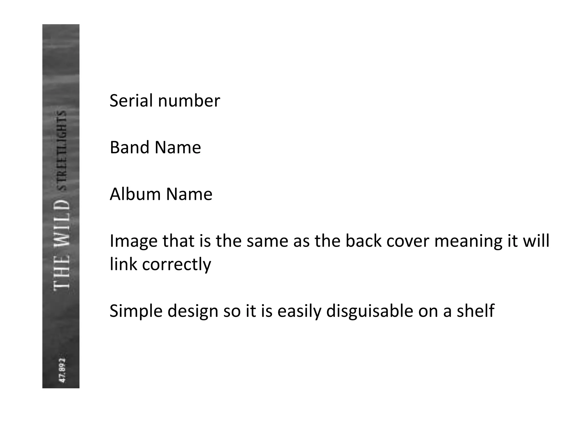 Serial number
Band Name
Album Name
Image that is the same as the back cover meaning it will
link correctly
Simple design so it is easily disguisable on a shelf
 