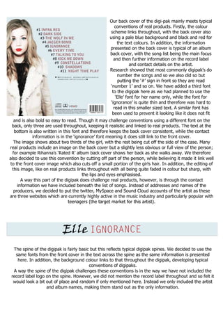 Our back cover of the digi-pak mainly meets typical
                                                        conventions of real products. Firstly, the colour
                                                     scheme links throughout, with the back cover also
                                                    using a pale blue background and black and red for
                                                         the text colours. In addition, the information
                                                    presented on the back cover is typical of an album
                                                    back cover, with the song list being the main focus
                                                       and then further information on the record label
                                                                 and contact details on the artist.
                                                    Research showed that most commonly digipak’s do
                                                         number the songs and so we also did so but
                                                          putting the ‘#’ sign in front so they are read
                                                     ‘number 1’ and so on. We have added a third font
                                                      to the digipak here as we had planned to use the
                                                        ‘Elle’ font for her name only, while the font for
                                                     ‘ignorance’ is quite thin and therefore was hard to
                                                       read in this smaller sized text. A similar font has
                                                      been used to prevent it looking like it does not fit
   and is also bold so easy to read. Though it may challenge conventions using a different font on the
 back, only three are used throughout, keeping it realistic and linked to real products. The text at the
   bottom is also written in this font and therefore keeps the back cover consistent, while the contact
             information is in the ‘ignorance’ font meaning it does still link to the front cover.
  The image shows about two thirds of the girl, with the rest being cut off the side of the case. Many
real products include an image on the back cover but a slightly less obvious or full view of the person;
  for example Rihanna’s ‘Rated R’ album back cover shows her back as she walks away. We therefore
also decided to use this convention by cutting off part of the person, while believing it made it link well
to the front cover image which also cuts off a small portion of the girls hair. In addition, the editing of
 this image, like on real products links throughout with all being quite faded in colour but sharp, with
                                        the lips and eyes emphasised.
       A way this part of the digipak does challenge real products, however, is through the contact
     information we have included beneath the list of songs. Instead of addresses and names of the
   producers, we decided to put the twitter, MySpace and Sound Cloud accounts of the artist as these
are three websites which are currently highly active in the music industry and particularly popular with
                                teenagers (the target market for this artist).




  The spine of the digipak is fairly basic but this reflects typical digipak spines. We decided to use the
   same fonts from the front cover in the text across the spine as the same information is presented
    here. In addition, the background colour links to that throughout the digipak, developing typical
                                          conventions of digipaks.
  A way the spine of the digipak challenges these conventions is in the way we have not included the
 record label logo on the spine. However, we did not mention the record label throughout and so felt it
  would look a bit out of place and random if only mentioned here. Instead we only included the artist
                   and album names, making them stand out as the only information.
 