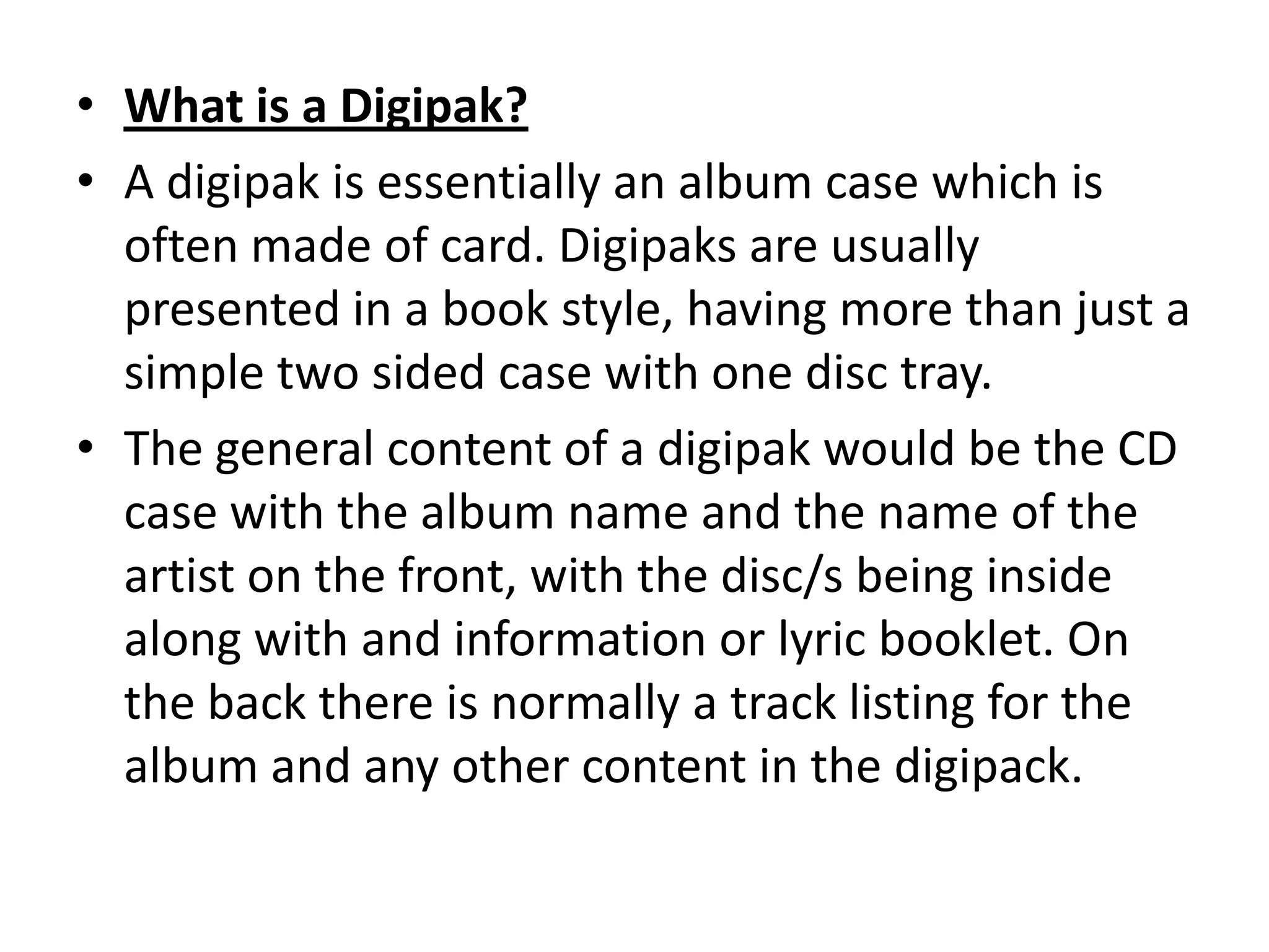 • What is a Digipak?
• A digipak is essentially an album case which is
often made of card. Digipaks are usually
presented in a book style, having more than just a
simple two sided case with one disc tray.
• The general content of a digipak would be the CD
case with the album name and the name of the
artist on the front, with the disc/s being inside
along with and information or lyric booklet. On
the back there is normally a track listing for the
album and any other content in the digipack.
 