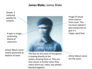 James Blake: James Blake
Simple, 2
Coloured
palette for
artwork.
Image of actual
artist used on
front cover. This
has been edited in
post production to
give it a
trippy, weird feel.
Artist/ Album name
are the same.
Artist/ Album name
clearly presented at
bottom of cover.
4 eyes in image-
continuing
theme of
voyeurism.
The face on the cover at first glance
is looking directly at the
viewer, drawing them in. They are
then drawn in further when they
notice there are, infact, two photos
blended together.
 