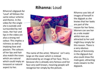 Rihanna: Loud
Rihanna’s digipack for
‘Loud’ all follows the
same colour scheme
and theme. In the
video for the single
she is outside and
surrounded by red
roses. Her hair and
lips in the video are
also a strong red
colour. This implies a
richness as well as
implying love and
passion. The colours
of her lips and hair
also match the roses
which are natural
which could imply an
innocent or natural
aspect to her.
The name of the artist; ‘Rihanna’ isn’t very
large on the cover which is instead
dominated by an image of her face. This is
because she is already very famous and her
face very well known, meaning people will
recognise her simply by the picture.
Rihanna uses lots of
images of herself in
the digipak as she
knows that her looks
are part of the
reason for her fame.
Women can see her
as a role model
whilst men are
attracted to her and
might buy simply for
this reason. There is
a very obvious
theme of femininity
in the digipack but
also could show the
male gaze; attracting
male viewers to the
digipack.
 