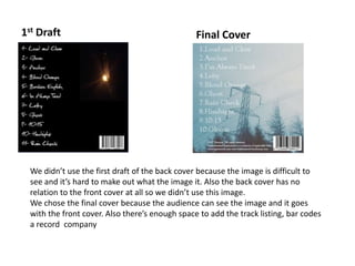 1st Draft Final Cover
We didn’t use the first draft of the back cover because the image is difficult to
see and it’s hard to make out what the image it. Also the back cover has no
relation to the front cover at all so we didn’t use this image.
We chose the final cover because the audience can see the image and it goes
with the front cover. Also there’s enough space to add the track listing, bar codes
a record company
 
