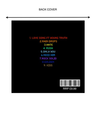BACK COVER




1. Love song ft young truth
        2.Rain drops
            3.hate
           4. rush
         5.only you
         6.need him
        7.rock solid
          8.golden
           9. KISS



                     £


                         RRP £9.99
 