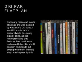 D I G I P A K
F L A T P L A N
• During my research I looked
at spines and was inspired
by Kasabian’s CD spine. I
would like to include a
similar style to this on my
digipak spine, as it is
minimalistic and only
features their band name
and record label. It is a bold
decision and stands out
among the others, which is
why I was inspired by this.
 
