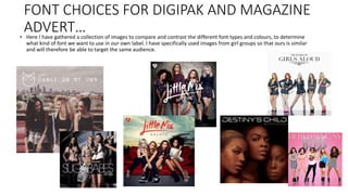 FONT CHOICES FOR DIGIPAK AND MAGAZINE
ADVERT…• Here I have gathered a collection of images to compare and contrast the different font types and colours, to determine
what kind of font we want to use in our own label. I have specifically used images from girl groups so that ours is similar
and will therefore be able to target the same audience.
 