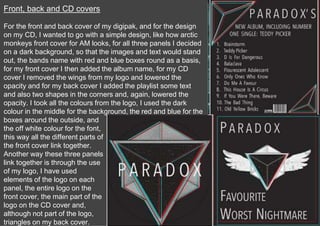 Front, back and CD covers
For the front and back cover of my digipak, and for the design
on my CD, I wanted to go with a simple design, like how arctic
monkeys front cover for AM looks, for all three panels I decided
on a dark background, so that the images and text would stand
out, the bands name with red and blue boxes round as a basis,
for my front cover I then added the album name, for my CD
cover I removed the wings from my logo and lowered the
opacity and for my back cover I added the playlist some text
and also two shapes in the corners and, again, lowered the
opacity. I took all the colours from the logo, I used the dark
colour in the middle for the background, the red and blue for the
boxes around the outside, and
the off white colour for the font,
this way all the different parts of
the front cover link together.
Another way these three panels
link together is through the use
of my logo, I have used
elements of the logo on each
panel, the entire logo on the
front cover, the main part of the
logo on the CD cover and,
although not part of the logo,
triangles on my back cover.
 