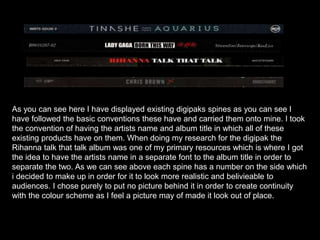 As you can see here I have displayed existing digipaks spines as you can see I
have followed the basic conventions these have and carried them onto mine. I took
the convention of having the artists name and album title in which all of these
existing products have on them. When doing my research for the digipak the
Rihanna talk that talk album was one of my primary resources which is where I got
the idea to have the artists name in a separate font to the album title in order to
separate the two. As we can see above each spine has a number on the side which
i decided to make up in order for it to look more realistic and belivieable to
audiences. I chose purely to put no picture behind it in order to create continuity
with the colour scheme as I feel a picture may of made it look out of place.
 
