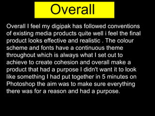 Overall
Overall I feel my digipak has followed conventions
of existing media products quite well i feel the final
product looks effective and realistic . The colour
scheme and fonts have a continuous theme
throughout which is always what I set out to
achieve to create cohesion and overall make a
product that had a purpose I didn't want it to look
like something I had put together in 5 minutes on
Photoshop the aim was to make sure everything
there was for a reason and had a purpose.
 
