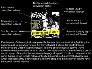 Artist name =
convention followed
Album name =
convention followed
Parental advisory sign =
convention followed
Album sticker =
convention followed
Two fonts used =
convention followed
Simple colour scheme =
convention followed
Border around the side =
convention broke
Front covers of album digipaks are probably the most important as its the first thing the
audience pick up on when viewing it in the real world. It allows the artist introduce
themselves and what the album includes. In terms of conventions I believe I have
followed the basic conventions of an album cover really well for example their is a use of
a main image of the artist that dominates the page along with the album name and artist
name that are in two fonts to follow continuity. I also included a parental advisory sign
which isn't necessarily a convention but in terms of hip hop the majority of albums have
the explicit content in place.
 