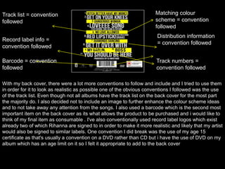 Track list = convention
followed
Matching colour
scheme = convention
followed
Record label info =
convention followed
Distribution information
= convention followed
Track numbers =
convention followed
Barcode = convention
followed
With my back cover, there were a lot more conventions to follow and include and I tried to use them
in order for it to look as realistic as possible one of the obvious conventions I followed was the use
of the track list. Even though not all albums have the track list on the back cover for the most part
the majority do. I also decided not to include an image to further enhance the colour scheme ideas
and to not take away any attention from the songs. I also used a barcode which is the second most
important item on the back cover as its what allows the product to be purchased and i would like to
think of my final item as consumable . I've also conventionally used record label logos which exist
already two of which Rihanna are signed to in order to make it more realistic and likely that my artist
would also be signed to similar labels. One convention I did break was the use of my age 15
certificate as that's usually a convention on a DVD rather than CD but i have the use of DVD on my
album which has an age limit on it so I felt it appropriate to add to the back cover
 
