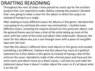 DRAFTING REASONING
Throughout the next 10 slides I have placed my mock ups for the ancillary
product that I am required to make. Before creating the product I decided
that I was going to make a cover for the album in which the song is on
instead of having it as a single.
After looking at many different covers for albums in this genre I decided that
I was going to try and keep the cover very minimalistic. I studied many
different covers, including the original artwork for this particular album, and
the general theme was to have a shot of the artist taking up most of the
cover with the name of the artist and album title underneath. However, the
cover for this album was just a see through cover with a piece of red gaffer
tape over the seal.
I feel like this album is different from most albums in this genre and needed
something a lot different. I believe that this album has more of a political
statement to it than others in this genre so instead of having a shot of the
artist on the cover I decided to make it like a formal piece and have just the
artist name and album name on a black canvas. I will also try and make the
statement about how it doesn’t matter about the cover as it’s all about what
is on the CD.

 