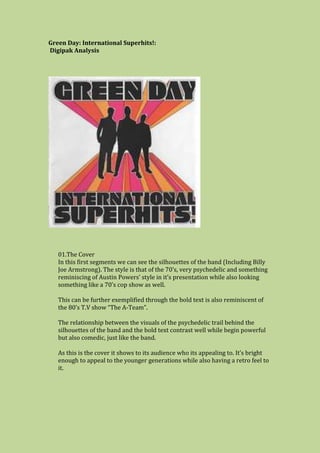 Green Day: International Superhits!:
Digipak Analysis
01.The Cover
In this first segments we can see the silhouettes of the band (Including Billy
Joe Armstrong). The style is that of the 70’s, very psychedelic and something
reminiscing of Austin Powers’ style in it’s presentation while also looking
something like a 70’s cop show as well.
This can be further exemplified through the bold text is also reminiscent of
the 80’s T.V show “The A-Team”.
The relationship between the visuals of the psychedelic trail behind the
silhouettes of the band and the bold text contrast well while begin powerful
but also comedic, just like the band.
As this is the cover it shows to its audience who its appealing to. It’s bright
enough to appeal to the younger generations while also having a retro feel to
it.
 