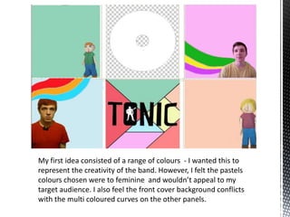 My first idea consisted of a range of colours - I wanted this to
represent the creativity of the band. However, I felt the pastels
colours chosen were to feminine and wouldn’t appeal to my
target audience. I also feel the front cover background conflicts
with the multi coloured curves on the other panels.

 