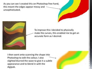 As you can see I created this on Photoshop free hand,
this meant the edges appear messy and
unsophisticated.

To improve this I decided to physically
make the curves, this enabled me to get an
accurate form as I desired.

I then went onto scanning the shape into
Photoshop to edit the colour, I also
slighted blurred the wave to give it a subtle
appearance and to blend in with the
digipak.

 