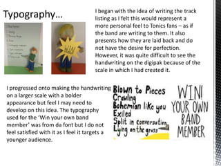 I began with the idea of writing the track
listing as I felt this would represent a
more personal feel to Tonics fans – as if
the band are writing to them. It also
presents how they are laid back and do
not have the desire for perfection.
However, it was quite difficult to see the
handwriting on the digipak because of the
scale in which I had created it.
I progressed onto making the handwriting
on a larger scale with a bolder
appearance but feel I may need to
develop on this idea. The typography
used for the ‘Win your own band
member’ was from da font but I do not
feel satisfied with it as I feel it targets a
younger audience.

 