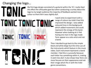 My first logo design consisted of a guitarist within the ‘O’, I really liked
the effect the silhouette gave but when conducting a survey about the
logo to my target audience the majority of feedback wanted more
colour as there felt it was slightly dull.
I went onto to experiment with a
range of colours but didn’t feel this
improved the design. I also added
coloured lines in the background
which added movement and could
represent the energy of the band.
However when looking at it I felt
having one man in the logo made
Tonic appear as a solo artist and not
a band.

Then I decided to go back to the simple
black and white deign but this time use all
the instruments which feature in the music
video. Each instrument represents a band
member. I feel this is successful because
each letter has something within it, making
it seem less dull. It also shows how Tonic are
more focuses on their appearance and not
their image which fits in with the Indie
genre conventions.

 