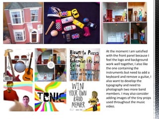 At the moment I am satisfied
with the front panel because I
feel the logo and background
work well together, I also like
the one containing the
instruments but need to add a
keyboard and remove a guitar, I
also want to develop the
typography and need to
photograph two more band
members. I may also consider
adding images of the tiny props
used throughout the music
video.

 