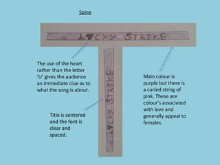 Spine

The use of the heart
rather than the letter
‘U’ gives the audience
an immediate clue as to
what the song is about.

Title is centered
and the font is
clear and
spaced.

Main colour is
purple but there is
a curled string of
pink. These are
colour’s associated
with love and
generally appeal to
females.

 