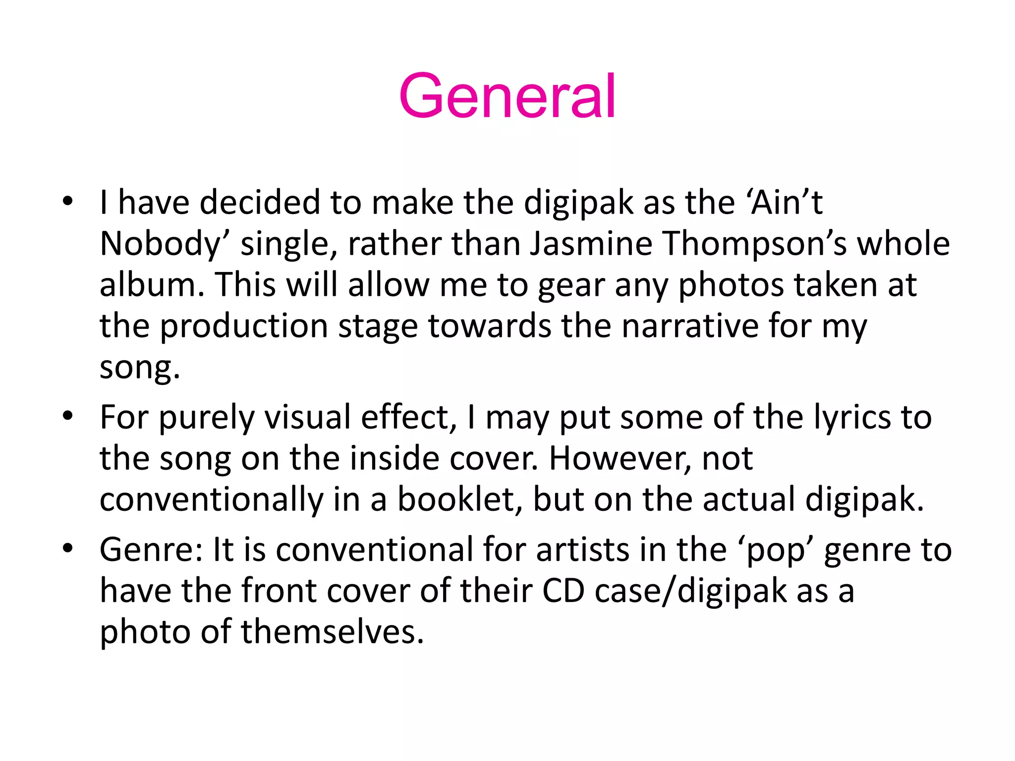 General
• I have decided to make the digipak as the ‘Ain’t
Nobody’ single, rather than Jasmine Thompson’s whole
album. This will allow me to gear any photos taken at
the production stage towards the narrative for my
song.
• For purely visual effect, I may put some of the lyrics to
the song on the inside cover. However, not
conventionally in a booklet, but on the actual digipak.
• Genre: It is conventional for artists in the ‘pop’ genre to
have the front cover of their CD case/digipak as a
photo of themselves.
 