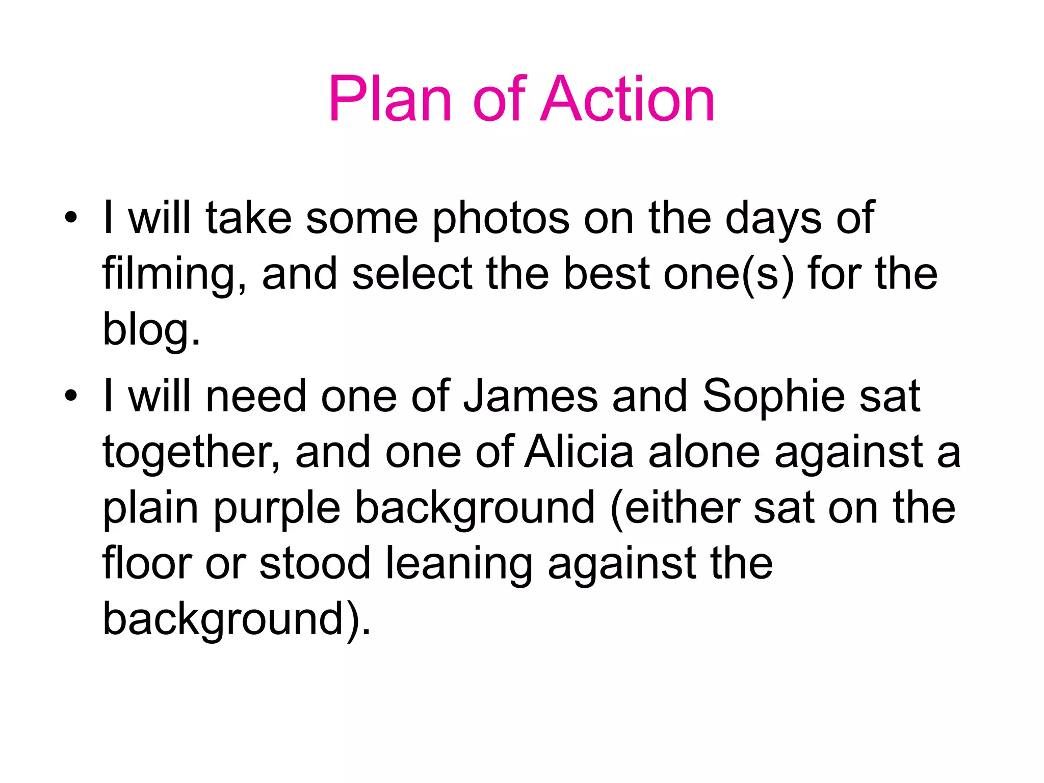 Plan of Action
• I will take some photos on the days of
filming, and select the best one(s) for the
blog.
• I will need one of James and Sophie sat
together, and one of Alicia alone against a
plain purple background (either sat on the
floor or stood leaning against the
background).
 