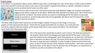 Front cover
As the album is a compilation album, there’s different ways that I could design the cover of the album. Unlike a normal album
cover, there wouldn’t just be one artist on the cover as this wouldn’t represent the album as a whole. I decided to research
albums similar to mine to see what kind of covers are often used.
This is the first style of cover that I found was commonly used. Multiple images are included, showing the
biggest artists whose songs are on the album. Whilst this does represent the album well, I don’t think that it
would work for my album. The artists’ photos are used as a marketing tool for the album, to persuade
people to purchase it, as they’re big artists who are recognisable. My album won’t be big artists, so this
wouldn’t work for my album.
The other style of album that I found has no artist images. Instead, it focuses on the image, in this case
graphic art that represents the album. I think that this would work better for my album, as I could catch the
eye of the audience with the artwork, which would make them curious about the album. This would work
much better than the previous idea.
Album name
Artwork
Featured artists
This is the layout that I would like my album cover to have. The black box represents
the artwork, which will be the background image and will fill the cover. I think that I
want the artwork to be a photograph rather than graphic art, as I feel that I will best be
able to represent my album this way. The name of the album will be in the centre of
the cover in large text and a bold font, in order to make it stand out and be the focal
point, so that it catches the eye of the audience. At the bottom, I will name some of the
featured artists, as the album is also for previous fans of the genre, so I want them to
be able to see who is included on the album.
 