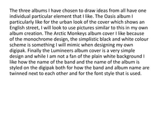 The three albums I have chosen to draw ideas from all have one
individual particular element that I like. The Oasis album I
particularly like for the urban look of the cover which shows an
English street, I will look to use pictures similar to this in my own
album creation. The Arctic Monkeys album cover I like because
of the monochrome design, the simplistic black and white colour
scheme is something I will mimic when designing my own
digipak. Finally the Lumineers album cover is a very simple
design and while I am not a fan of the plain white background I
like how the name of the band and the name of the album is
styled on the digipak both for how the band and album name are
twinned next to each other and for the font style that is used.
 
