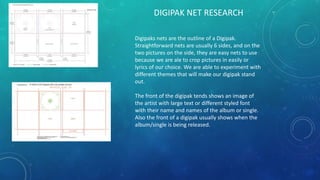 DIGIPAK NET RESEARCH
Digipaks nets are the outline of a Digipak.
Straightforward nets are usually 6 sides, and on the
two pictures on the side, they are easy nets to use
because we are ale to crop pictures in easily or
lyrics of our choice. We are able to experiment with
different themes that will make our digipak stand
out.
The front of the digipak tends shows an image of
the artist with large text or different styled font
with their name and names of the album or single.
Also the front of a digipak usually shows when the
album/single is being released.
 