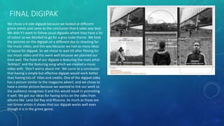 FINAL DIGIPAK
We chose a 6 side digipak because we looked at different
grime artists and came to the conclusion that 6 sides was best.
We didn't’t want to follow usual digipaks where they have a lot
of colour so we decided to go for a grey scale theme. We took
the pictures on the digipak on a different day to shooting for
the music video, and this was because we had so many ideas
of layout for digipak. So we chose to wait till after filming for
our music video and this went well because we planned our
time well. The front of our digipak is featuring the main artist
‘Arkitect’ and the featuring song which we created a music
video with ‘Don’t worry about me’. We came to a conclusion
that having a simple but effective digipak would work better
than having lots of titles and credits. One of the digipak sides
has a picture similar to the magazine advert, and we chose to
have a similar picture because we wanted to link our work so
the audience recognises it and this would result in promoting
it well. We got our ideas for having lyrics on the sides from
albums like Lana Del Ray and Rhianna. As much as these are
not Grime artists it shows that our digipak works well even
though it is in the grime genre.
 