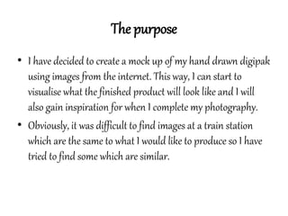 The purpose
• I have decided to create a mock up of my hand drawn digipak
using images from the internet. This way, I can ...